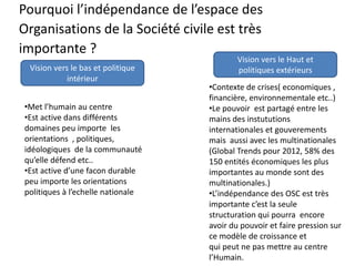 Pourquoi l’indépendance de l’espace des
Organisations de la Société civile est très
importante ?
Vision vers le bas et politique
intérieur
Vision vers le Haut et
politiques extérieurs
•Met l’humain au centre
•Est active dans différents
domaines peu importe les
orientations , politiques,
idéologiques de la communauté
qu’elle défend etc..
•Est active d’une facon durable
peu importe les orientations
politiques à l’echelle nationale
•Contexte de crises( economiques ,
financière, environnementale etc..)
•Le pouvoir est partagé entre les
mains des instututions
internationales et gouverements
mais aussi avec les multinationales
(Global Trends pour 2012, 58% des
150 entités économiques les plus
importantes au monde sont des
multinationales.)
•L’indépendance des OSC est très
importante c’est la seule
structuration qui pourra encore
avoir du pouvoir et faire pression sur
ce modèle de croissance et
qui peut ne pas mettre au centre
l’Humain.
 