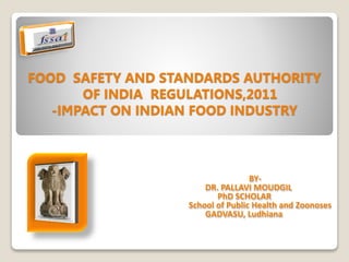 FOOD SAFETY AND STANDARDS AUTHORITY
OF INDIA REGULATIONS,2011
-IMPACT ON INDIAN FOOD INDUSTRY
BY-
DR. PALLAVI MOUDGIL
PhD SCHOLAR
School of Public Health and Zoonoses
GADVASU, Ludhiana
 