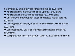  Unhygienic/ unsanitary preparation: upto Rs. 1.00 lakhs
 Adulterant not injurious to health: upto Rs. 2.00 lakhs
 Adulterant injurious to health : upto Rs. 10.00 lakhs
 Unsafe food- but does not cause immediate injury: upto Rs.
1.0 lakhs
 Causing grievous injury: 6 years imprisonment with fine of Rs.
5.00 lakhs
 Causing death: 7 years or life imprisonment and fine of Rs.
10.00 lakhs
 Compensation in case of death : upto Rs. 5.00 lakhs minimum
 