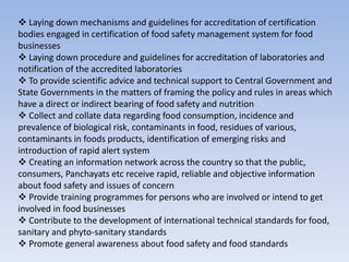  Laying down mechanisms and guidelines for accreditation of certification
bodies engaged in certification of food safety management system for food
businesses
 Laying down procedure and guidelines for accreditation of laboratories and
notification of the accredited laboratories
 To provide scientific advice and technical support to Central Government and
State Governments in the matters of framing the policy and rules in areas which
have a direct or indirect bearing of food safety and nutrition
 Collect and collate data regarding food consumption, incidence and
prevalence of biological risk, contaminants in food, residues of various,
contaminants in foods products, identification of emerging risks and
introduction of rapid alert system
 Creating an information network across the country so that the public,
consumers, Panchayats etc receive rapid, reliable and objective information
about food safety and issues of concern
 Provide training programmes for persons who are involved or intend to get
involved in food businesses
 Contribute to the development of international technical standards for food,
sanitary and phyto-sanitary standards
 Promote general awareness about food safety and food standards
 
