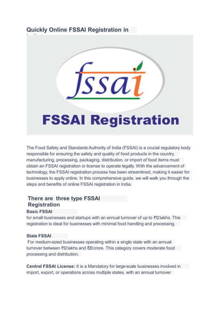 Quickly Online FSSAI Registration in
India
The Food Safety and Standards Authority of India (FSSAI) is a crucial regulatory body
responsible for ensuring the safety and quality of food products in the country.
manufacturing, processing, packaging, distribution, or import of food items must
obtain an FSSAI registration or license to operate legally. With the advancement of
technology, the FSSAI registration process has been streamlined, making it easier for
businesses to apply online. In this comprehensive guide, we will walk you through the
steps and beneﬁts of online FSSAI registration in India.
There are three type FSSAI
Registration
Basic FSSAI
Registration:
for small businesses and startups with an annual turnover of up to ₹12lakhs. This
registration is ideal for businesses with minimal food handling and processing.
State FSSAI
License:
For medium-sized businesses operating within a single state with an annual
turnover between ₹12lakhs and ₹20crore. This category covers moderate food
processing and distribution.
Central FSSAI License: It is a Mandatory for large-scale businesses involved in
food
import, export, or operations across multiple states, with an annual turnover
 