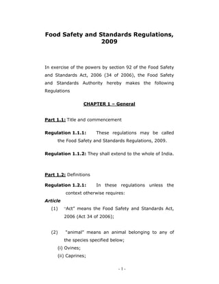 - 1 -
Food Safety and Standards Regulations,
2009
In exercise of the powers by section 92 of the Food Safety
and Standards Act, 2006 (34 of 2006), the Food Safety
and Standards Authority hereby makes the following
Regulations
CHAPTER 1 – General
Part 1.1: Title and commencement
Regulation 1.1.1: These regulations may be called
the Food Safety and Standards Regulations, 2009.
Regulation 1.1.2: They shall extend to the whole of India.
Part 1.2: Definitions
Regulation 1.2.1: In these regulations unless the
context otherwise requires:
Article
(1) “Act” means the Food Safety and Standards Act,
2006 (Act 34 of 2006);
(2) “animal” means an animal belonging to any of
the species specified below;
(i) Ovines;
(ii) Caprines;
 