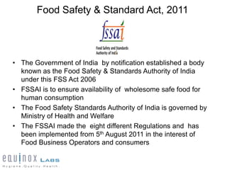 Food Safety & Standard Act, 2011




• The Government of India by notification established a body
  known as the Food Safety & Standards Authority of India
  under this FSS Act 2006
• FSSAI is to ensure availability of wholesome safe food for
  human consumption
• The Food Safety Standards Authority of India is governed by
  Ministry of Health and Welfare
• The FSSAI made the eight different Regulations and has
  been implemented from 5th August 2011 in the interest of
  Food Business Operators and consumers
 