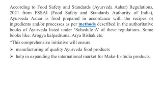 According to Food Safety and Standards (Ayurveda Aahar) Regulations,
2021 from FSSAI (Food Safety and Standards Authority of India),
Ayurveda Aahar is food prepared in accordance with the recipes or
ingredients and/or processes as per methods described in the authoritative
books of Ayurveda listed under ‘Schedule A’ of these regulations. Some
books like: Arogya kalpadruma, Arya Bishak etc.
“This comprehensive initiative will ensure
 manufacturing of quality Ayurveda food products
 help in expanding the international market for Make-In-India products.
 