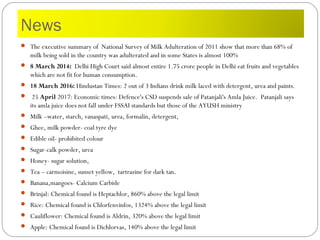 News
 The executive summary of National Survey of Milk Adulteration of 2011 show that more than 68% of
milk being sold in the country was adulterated and in some States is almost 100%
 8 March 2014: Delhi High Court said almost entire 1.75 crore people in Delhi eat fruits and vegetables
which are not fit for human consumption.
 18 March 2016: Hindustan Times: 2 out of 3 Indians drink milk laced with detergent, urea and paints.
  25 April 2017: Economic times: Defence's CSD suspends sale of Patanjali's Amla Juice. Patanjali says
its amla juice does not fall under FSSAI standards but those of the AYUSH ministry
 Milk –water, starch, vanaspati, urea, formalin, detergent,
 Ghee, milk powder- coal tyre dye
 Edible oil- prohibited colour
 Sugar-calk powder, urea
 Honey- sugar solution,
 Tea – carmoisine, sunset yellow, tartrazine for dark tan.
 Banana,mangoes- Calcium Carbide
 Brinjal: Chemical found is Heptachlor, 860% above the legal limit
 Rice: Chemical found is Chlorfenvinfos, 1324% above the legal limit
 Cauliflower: Chemical found is Aldrin, 320% above the legal limit
 Apple: Chemical found is Dichlorvas, 140% above the legal limit
 