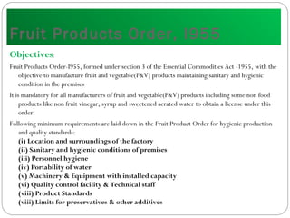 Fruit Products Order, I955
Objectives:
Fruit Products Order-I955, formed under section 3 of the Essential Commodities Act -1955, with the
objective to manufacture fruit and vegetable(F&V) products maintaining sanitary and hygienic
condition in the premises
It is mandatory for all manufacturers of fruit and vegetable(F&V) products including some non food
products like non fruit vinegar, syrup and sweetened aerated water to obtain a license under this
order.
Following minimum requirements are laid down in the Fruit Product Order for hygienic production
and quality standards:
(i) Location and surroundings of the factory
(ii) Sanitary and hygienic conditions of premises
(iii) Personnel hygiene
(iv) Portability of water
(v) Machinery & Equipment with installed capacity
(vi) Quality control facility & Technical staff
(viii) Product Standards
(viii) Limits for preservatives & other additives
 