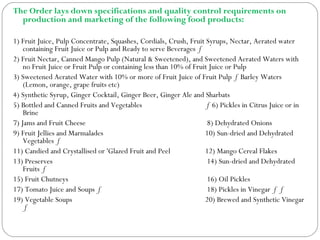 The Order lays down specifications and quality control requirements on
production and marketing of the following food products:
1) Fruit Juice, Pulp Concentrate, Squashes, Cordials, Crush, Fruit Syrups, Nectar, Aerated water
containing Fruit Juice or Pulp and Ready to serve Beverages ƒ
2) Fruit Nectar, Canned Mango Pulp (Natural & Sweetened), and Sweetened Aerated Waters with
no Fruit Juice or Fruit Pulp or containing less than 10% of Fruit Juice or Pulp
3) Sweetened Aerated Water with 10% or more of Fruit Juice of Fruit Pulp ƒ Barley Waters
(Lemon, orange, grape fruits etc)
4) Synthetic Syrup, Ginger Cocktail, Ginger Beer, Ginger Ale and Sharbats
5) Bottled and Canned Fruits and Vegetables ƒ 6) Pickles in Citrus Juice or in
Brine
7) Jams and Fruit Cheese 8) Dehydrated Onions
9) Fruit Jellies and Marmalades 10) Sun-dried and Dehydrated
Vegetables ƒ
11) Candied and Crystallised or 'Glazed Fruit and Peel 12) Mango Cereal Flakes
13) Preserves 14) Sun-dried and Dehydrated
Fruits ƒ
15) Fruit Chutneys 16) Oil Pickles
17) Tomato Juice and Soups ƒ 18) Pickles in Vinegar ƒ ƒ
19) Vegetable Soups 20) Brewed and Synthetic Vinegar
ƒ
 