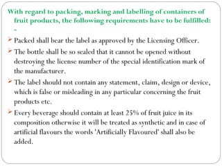 With regard to packing, marking and labelling of containers of
fruit products, the following requirements have to be fulfilled:
-
 Packed shall bear the label as approved by the Licensing Officer.
 The bottle shall be so sealed that it cannot be opened without
destroying the license number of the special identification mark of
the manufacturer.
 The label should not contain any statement, claim, design or device,
which is false or misleading in any particular concerning the fruit
products etc.
 Every beverage should contain at least 25% of fruit juice in its
composition otherwise it will be treated as synthetic and in case of
artificial flavours the words 'Artificially Flavoured' shall also be
added.
 