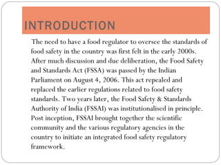 INTRODUCTION
The need to have a food regulator to oversee the standards of
food safety in the country was first felt in the early 2000s.
After much discussion and due deliberation, the Food Safety
and Standards Act (FSSA) was passed by the Indian
Parliament on August 4, 2006. This act repealed and
replaced the earlier regulations related to food safety
standards. Two years later, the Food Safety & Standards
Authority of India (FSSAI) was institutionalised in principle.
Post inception, FSSAI brought together the scientific
community and the various regulatory agencies in the
country to initiate an integrated food safety regulatory
framework.
 
