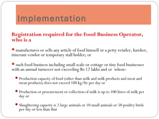 Implementation
Registration required for the Food Business Operator,
who is a
manufactures or sells any article of food himself or a petty retailer, hawker,
itinerant vendor or temporary stall holder; or
such food business including small scale or cottage or tiny food businesses
with an annual turnover not exceeding Rs 12 lakhs and or whose-
Production capacity of food (other than milk and milk products and meat and
meat products) does not exceed 100 kg/ltr per day or
Production or procurement or collection of milk is up to 100 litres of milk per
day or
Slaughtering capacity is 2 large animals or 10 small animals or 50 poultry birds
per day or less than that
 