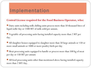 Implementation
Central License required for the Food Business Operator, who:
Dairy units including milk chilling units process more than 50 thousand litres of
liquid milk/day or 2500 MT of milk solid per annum.
Vegetable oil processing units having installed capacity more than 2 MT per
day.
All slaughter houses equipped to slaughter more than 50 large animals or 150 or
more small animals or 1000 or more poultry birds per day
Meat processing units equipped to handle or process more than 500 kg of meat
per day or 150 MT per annum
All food processing units other than mentioned above having installed capacity
more than 2 MT/day.
 