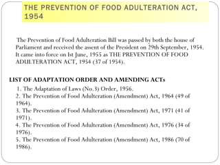 THE PREVENTION OF FOOD ADULTERATION ACT,
1954
The Prevention of Food Adulteration Bill was passed by both the house of
Parliament and received the assent of the President on 29th September, 1954.
It came into force on Ist June, 1955 as THE PREVENTION OF FOOD
ADULTERATION ACT, 1954 (37 of 1954). 
LIST OF ADAPTATION ORDER AND AMENDING ACTs
1. The Adaptation of Laws (No.3) Order, 1956.
2. The Prevention of Food Adulteration (Amendment) Act, 1964 (49 of
1964).
3. The Prevention of Food Adulteration (Amendment) Act, 1971 (41 of
1971).
4. The Prevention of Food Adulteration (Amendment) Act, 1976 (34 of
1976).
5. The Prevention of Food Adulteration (Amendment) Act, 1986 (70 of
1986).
 
