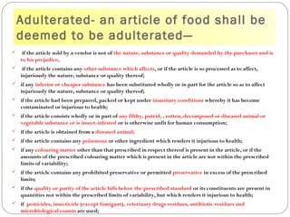 Adulterated- an article of food shall be
deemed to be adulterated—
 if the article sold by a vendor is not of the nature, substance or quality demanded by the purchaser and is
to his prejudice,
 if the article contains any other substance which affects, or if the article is so processed as to affect,
injuriously the nature, substance or quality thereof;
 if any inferior or cheaper substance has been substituted wholly or in part for the article so as to affect
injuriously the nature, substance or quality thereof;
 if the article had been prepared, packed or kept under insanitary conditions whereby it has become
contaminated or injurious to health;
 if the article consists wholly or in part of any filthy, putrid, , rotten, decomposed or diseased animal or
vegetable substance or is insect-infested or is otherwise unfit for human consumption;
 if the article is obtained from a diseased animal;
 if the article contains any poisonous or other ingredient which renders it injurious to health;
 if any colouring matter other than that prescribed in respect thereof is present in the article, or if the
amounts of the prescribed colouring matter which is present in the article are not within the prescribed
limits of variability;
 if the article contains any prohibited preservative or permitted preservative in excess of the prescribed
limits;
 if the quality or purity of the article falls below the prescribed standard or its constituents are present in
quantities not within the prescribed limits of variability, but which renders it injurious to health;
 if pesticides, insecticide (except fumigant), veterinary drugs residues, antibiotic residues and
microbiological counts are used;
 