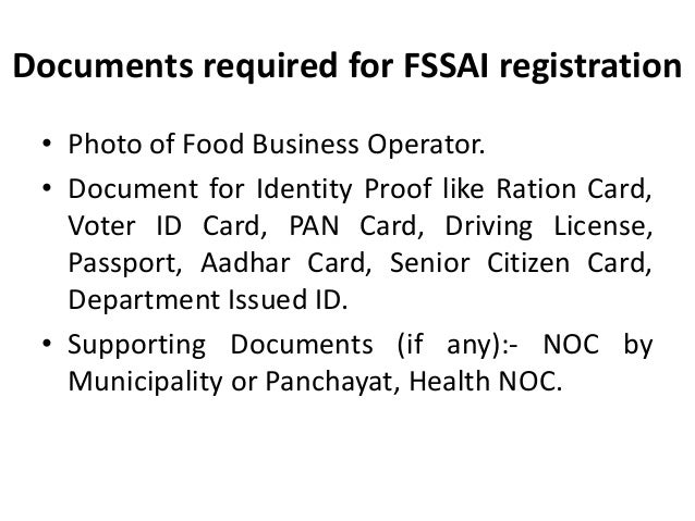 Documents required for FSSAI registration
• Photo of Food Business Operator.
• Document for Identity Proof like Ration Card,
Voter ID Card, PAN Card, Driving License,
Passport, Aadhar Card, Senior Citizen Card,
Department Issued ID.
• Supporting Documents (if any):- NOC by
Municipality or Panchayat, Health NOC.
 