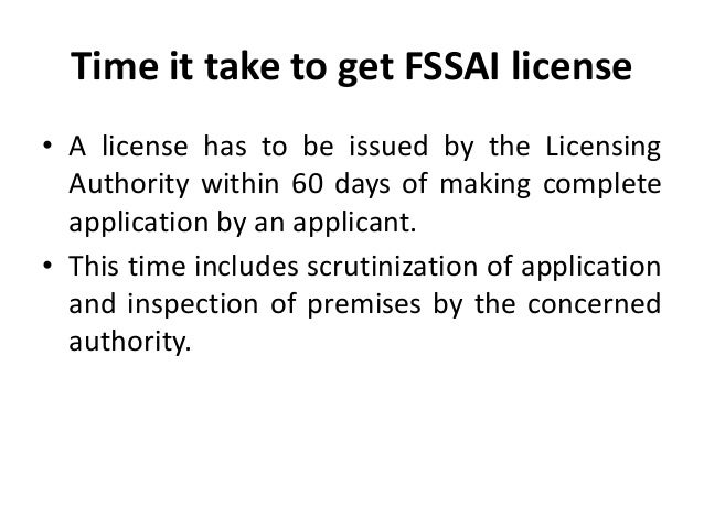 Time it take to get FSSAI license
• A license has to be issued by the Licensing
Authority within 60 days of making complete
application by an applicant.
• This time includes scrutinization of application
and inspection of premises by the concerned
authority.
 