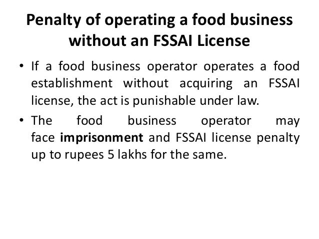 Penalty of operating a food business
without an FSSAI License
• If a food business operator operates a food
establishment without acquiring an FSSAI
license, the act is punishable under law.
• The food business operator may
face imprisonment and FSSAI license penalty
up to rupees 5 lakhs for the same.
 
