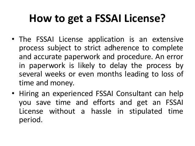 How to get a FSSAI License?
• The FSSAI License application is an extensive
process subject to strict adherence to complete
and accurate paperwork and procedure. An error
in paperwork is likely to delay the process by
several weeks or even months leading to loss of
time and money.
• Hiring an experienced FSSAI Consultant can help
you save time and efforts and get an FSSAI
License without a hassle in stipulated time
period.
 