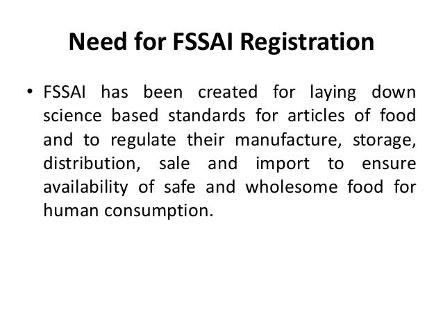Need for FSSAI Registration
• FSSAI has been created for laying down
science based standards for articles of food
and to regulate their manufacture, storage,
distribution, sale and import to ensure
availability of safe and wholesome food for
human consumption.
 