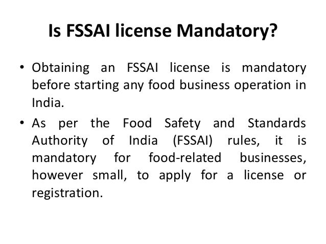 Is FSSAI license Mandatory?
• Obtaining an FSSAI license is mandatory
before starting any food business operation in
India.
• As per the Food Safety and Standards
Authority of India (FSSAI) rules, it is
mandatory for food-related businesses,
however small, to apply for a license or
registration.
 