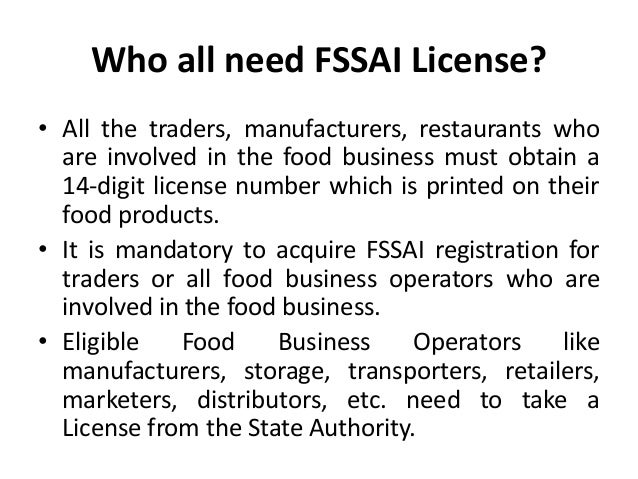 Who all need FSSAI License?
• All the traders, manufacturers, restaurants who
are involved in the food business must obtain a
14-digit license number which is printed on their
food products.
• It is mandatory to acquire FSSAI registration for
traders or all food business operators who are
involved in the food business.
• Eligible Food Business Operators like
manufacturers, storage, transporters, retailers,
marketers, distributors, etc. need to take a
License from the State Authority.
 