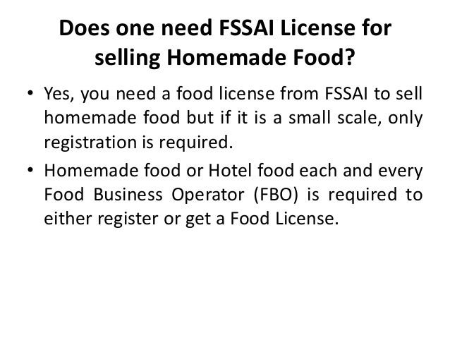 Does one need FSSAI License for
selling Homemade Food?
• Yes, you need a food license from FSSAI to sell
homemade food but if it is a small scale, only
registration is required.
• Homemade food or Hotel food each and every
Food Business Operator (FBO) is required to
either register or get a Food License.
 