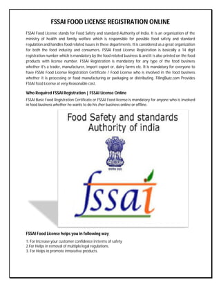 FSSAI FOOD LICENSE REGISTRATION ONLINE
FSSAI Food License stands for Food Safety and standard Authority of India. It is an organization of the
ministry of health and family welfare which is responsible for possible food safety and standard
regulation and handles food related issues in these departments. It is considered as a great organization
for both the food industry and consumers. FSSAI Food License Registration is basically a 14 digit
registration number which is mandatory by the food related business & and it is also printed on the food
products with license number. FSSAI Registration is mandatory for any type of the food business
whether it's a trader, manufacturer, import export or, dairy farms etc. It is mandatory for everyone to
have FSSAI Food License Registration Certificate / Food License who is involved in the food business
whether it is processing or food manufacturing or packaging or distributing. FilingBuzz.com Provides
FSSAI food License at very Reasonable cost.
Who Required FSSAI Registration | FSSAI License Online
FSSAI Basic Food Registration Certificate or FSSAI Food license is mandatory for anyone who is involved
in food business whether he wants to do his /her business online or offline.
FSSAI Food License helps you in following way
1. For Increase your customer confidence in terms of safety
2.For Helps in removal of multiple legal regulations.
3. For Helps in promote innovative products.
 