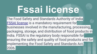 Fssai license
The Food Safety and Standards Authority of India
FSSAI license is a mandatory requirement for
businesses involved in the manufacturing, processing,
packaging, storage, and distribution of food products in
India. FSSAI is the regulatory body responsible for
ensuring the safety and quality of food products and for
implementing the Food Safety and Standards Act,
2006.
 