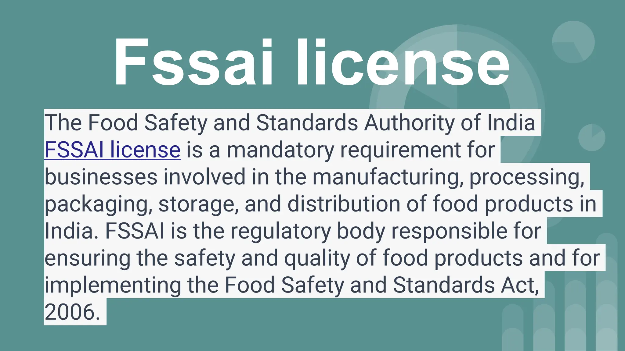 Fssai license
The Food Safety and Standards Authority of India
FSSAI license is a mandatory requirement for
businesses involved in the manufacturing, processing,
packaging, storage, and distribution of food products in
India. FSSAI is the regulatory body responsible for
ensuring the safety and quality of food products and for
implementing the Food Safety and Standards Act,
2006.
