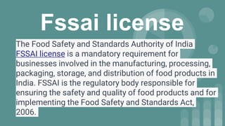 Fssai license
The Food Safety and Standards Authority of India
FSSAI license is a mandatory requirement for
businesses involved in the manufacturing, processing,
packaging, storage, and distribution of food products in
India. FSSAI is the regulatory body responsible for
ensuring the safety and quality of food products and for
implementing the Food Safety and Standards Act,
2006.
 