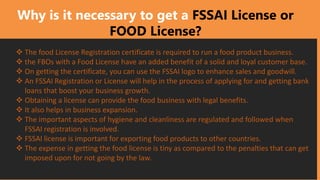 Why is it necessary to get a FSSAI License or
FOOD License?
❖ The food License Registration certificate is required to run a food product business.
❖ the FBOs with a Food License have an added benefit of a solid and loyal customer base.
❖ On getting the certificate, you can use the FSSAI logo to enhance sales and goodwill.
❖ An FSSAI Registration or License will help in the process of applying for and getting bank
loans that boost your business growth.
❖ Obtaining a license can provide the food business with legal benefits.
❖ It also helps in business expansion.
❖ The important aspects of hygiene and cleanliness are regulated and followed when
FSSAI registration is involved.
❖ FSSAI license is important for exporting food products to other countries.
❖ The expense in getting the food license is tiny as compared to the penalties that can get
imposed upon for not going by the law.
 