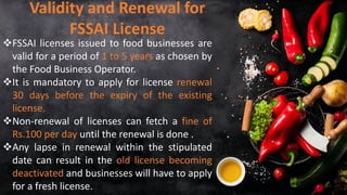 ❖FSSAI licenses issued to food businesses are
valid for a period of 1 to 5 years as chosen by
the Food Business Operator.
❖It is mandatory to apply for license renewal
30 days before the expiry of the existing
license.
❖Non-renewal of licenses can fetch a fine of
Rs.100 per day until the renewal is done .
❖Any lapse in renewal within the stipulated
date can result in the old license becoming
deactivated and businesses will have to apply
for a fresh license.
Validity and Renewal for
FSSAI License
 