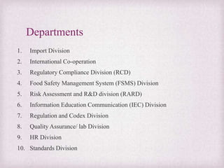 Departments
1. Import Division
2. International Co-operation
3. Regulatory Compliance Division (RCD)
4. Food Safety Management System (FSMS) Division
5. Risk Assessment and R&D division (RARD)
6. Information Education Communication (IEC) Division
7. Regulation and Codex Division
8. Quality Assurance/ lab Division
9. HR Division
10. Standards Division
 