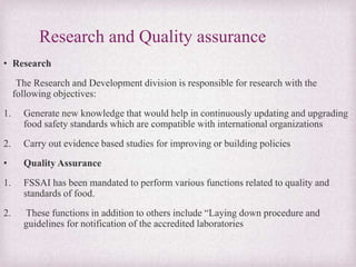 Research and Quality assurance
• Research
The Research and Development division is responsible for research with the
following objectives:
1. Generate new knowledge that would help in continuously updating and upgrading
food safety standards which are compatible with international organizations
2. Carry out evidence based studies for improving or building policies
• Quality Assurance
1. FSSAI has been mandated to perform various functions related to quality and
standards of food.
2. These functions in addition to others include “Laying down procedure and
guidelines for notification of the accredited laboratories
 
