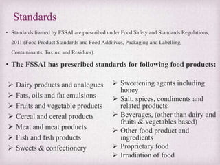 Standards
• Standards framed by FSSAI are prescribed under Food Safety and Standards Regulations,
2011 (Food Product Standards and Food Additives, Packaging and Labelling,
Contaminants, Toxins, and Residues).
• The FSSAI has prescribed standards for following food products:
 Dairy products and analogues
 Fats, oils and fat emulsions
 Fruits and vegetable products
 Cereal and cereal products
 Meat and meat products
 Fish and fish products
 Sweets & confectionery
 Sweetening agents including
honey
 Salt, spices, condiments and
related products
 Beverages, (other than dairy and
fruits & vegetables based)
 Other food product and
ingredients
 Proprietary food
 Irradiation of food
 