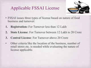 Applicable FSSAI License
• FSSAI issues three types of license based on nature of food
business and turnover:
1. Registration: For Turnover less than 12 Lakh
2. State License: For Turnover between 12 Lakh to 20 Crore
3. Central License: For Turnover above 20 Crore
• Other criteria like the location of the business, number of
retail stores etc. is needed while evaluating the nature of
license applicable.
 