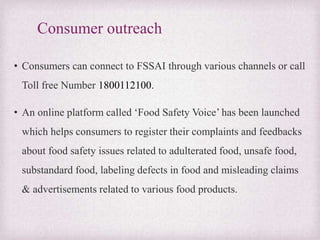 Consumer outreach
• Consumers can connect to FSSAI through various channels or call
Toll free Number 1800112100.
• An online platform called ‘Food Safety Voice’ has been launched
which helps consumers to register their complaints and feedbacks
about food safety issues related to adulterated food, unsafe food,
substandard food, labeling defects in food and misleading claims
& advertisements related to various food products.
 