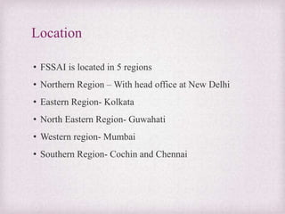 Location
• FSSAI is located in 5 regions
• Northern Region – With head office at New Delhi
• Eastern Region- Kolkata
• North Eastern Region- Guwahati
• Western region- Mumbai
• Southern Region- Cochin and Chennai
 