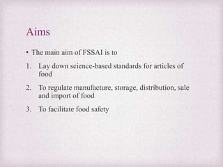 Aims
• The main aim of FSSAI is to
1. Lay down science-based standards for articles of
food
2. To regulate manufacture, storage, distribution, sale
and import of food
3. To facilitate food safety
 