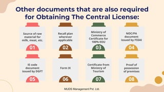Other documents that are also required
for Obtaining The Central License:
MUDS Management Pvt. Ltd.
01
Source of raw
material for
milk, meat, etc.
02
Recall plan
wherever
applicable
03
Ministry of
Commerce
Certificate for
100% EOU
04
NOC/PA
document
issued by FSSAI
05
IE code
document
issued by DGFT
06
Form IX
07
Certificate from
Ministry of
Tourism
08
Proof of
possession
of premises
 
