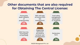 Other documents that are also required
for Obtaining The Central License:
MUDS Management Pvt. Ltd.
09
Partnership
deed/ affidavit
of
proprietorship
10
NOC and copy
of License from
the
manufacturer
11
Food safety
management
system plan
or certificate
14
Declaration
form
12
NOC from the
municipality
or local body
13
Supporting
document
for proof of
turnover and
transportation
 