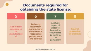 Documents required for
obtaining the state license:
Analysis
report of
water to
be used in
the process
to confirm
the
portability
7
Proof of
possession
of premises
8
List of food
category to
be
manufacture
d
5
Authority
letter from
manufacturer
nominated a
responsible
person name
and address
6
MUDS Management Pvt. Ltd.
 