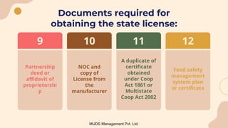 Documents required for
obtaining the state license:
A duplicate of
certificate
obtained
under Coop
Act 1861 or
Multistate
Coop Act 2002
11
Food safety
management
system plan
or certificate
12
Partnership
deed or
affidavit of
proprietorshi
p
9
NOC and
copy of
License from
the
manufacturer
10
MUDS Management Pvt. Ltd.
 