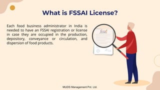 What is FSSAI License?
Each food business administrator in India is
needed to have an FSSAI registration or license
in case they are occupied in the production,
depository, conveyance or circulation, and
dispersion of food products.
MUDS Management Pvt. Ltd.
 
