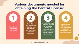 Various documents needed for
obtaining the Central License:
3
2
1 4
Form B duly
completed
and signed
Plan of the
processing unit
showing the
dimensions
and operation-
wise area
allocation
A list containing a
detailed account
of Directors/
Partners/
Proprietor along
with their address,
contact details,
and photo ID
Name and list
of equipment
and machinery
used with
the number and
installed capacity
MUDS Management Pvt. Ltd.
 