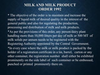 MILK AND MILK PRODUCT
ORDER 1992
* The objective of the order is to maintain and increase the
supply of liquid milk of desired quality in the interest of the
general public and also for regulating the production,
processing and distribution of milk and milk products.
*As per the provisions of this order, any person/dairy plant
handling more than 10,000 litters per day of milk or 500 MT of
milk solids per annum needs to be registered with the
Registering Authority appointed by the Central Government.
*In every case where the milk or milk product is packed by the
holder of a registration certificate in a tin, barrel, carton or any
other container, the registration number shall either be exhibited
prominently on the side label of such container or be embossed,
punched or printed prominently there on.
 