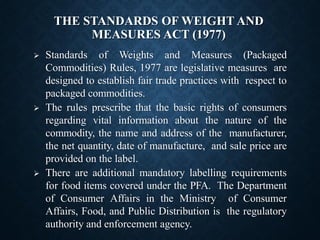 THE STANDARDS OF WEIGHT AND
MEASURES ACT (1977)
➢ Standards of Weights and Measures (Packaged
Commodities) Rules, 1977 are legislative measures are
designed to establish fair trade practices with respect to
packaged commodities.
➢ The rules prescribe that the basic rights of consumers
regarding vital information about the nature of the
commodity, the name and address of the manufacturer,
the net quantity, date of manufacture, and sale price are
provided on the label.
➢ There are additional mandatory labelling requirements
for food items covered under the PFA. The Department
of Consumer Affairs in the Ministry of Consumer
Affairs, Food, and Public Distribution is the regulatory
authority and enforcement agency.
 