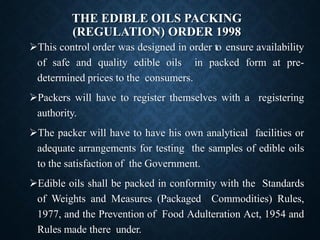 THE EDIBLE OILS PACKING
(REGULATION) ORDER 1998
➢This control order was designed in order to ensure availability
of safe and quality edible oils in packed form at pre-
determined prices to the consumers.
➢Packers will have to register themselves with a registering
authority.
➢The packer will have to have his own analytical facilities or
adequate arrangements for testing the samples of edible oils
to the satisfaction of the Government.
➢Edible oils shall be packed in conformity with the Standards
of Weights and Measures (Packaged Commodities) Rules,
1977, and the Prevention of Food Adulteration Act, 1954 and
Rules made there under.
 