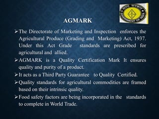 AGMARK
➢The Directorate of Marketing and Inspection enforces the
Agricultural Produce (Grading and Marketing) Act, 1937.
Under this Act Grade standards are prescribed for
agricultural and allied.
➢AGMARK is a Quality Certification Mark It ensures
quality and purity of a product.
➢It acts as a Third Party Guarantee to Quality Certified.
➢Quality standards for agricultural commodities are framed
based on their intrinsic quality.
➢Food safety factors are being incorporated in the standards
to complete in World Trade.
 