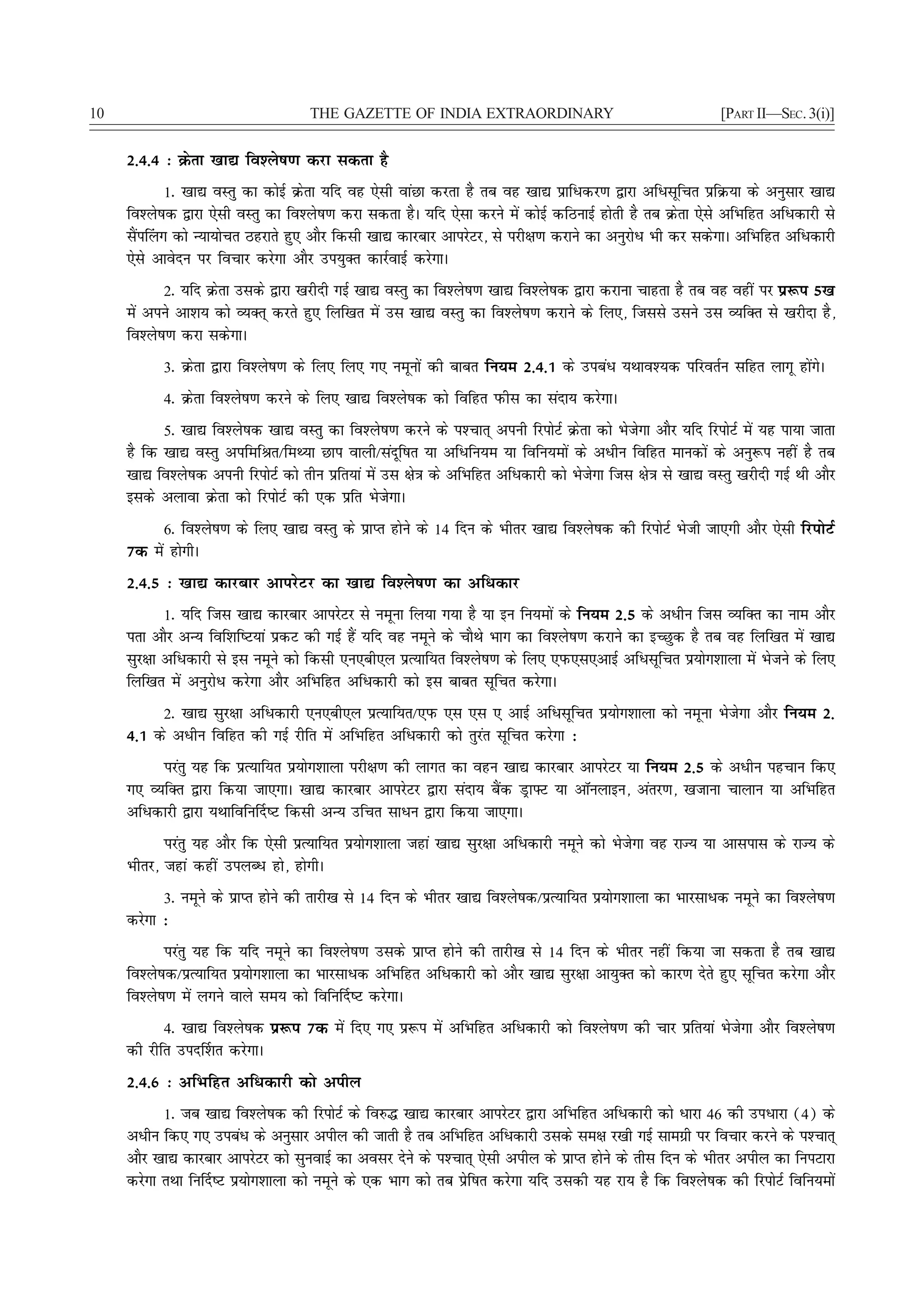10                                    THE GAZETTE OF INDIA EXTRAORDINARY                                          [PART II—SEC. 3(i)]


     2-4-4 % Øsrk [kk| fo'ys"k.k djk ldrk gS
            1- [kk| oLrq dk dksbZ Øsrk ;fn og ,slh okaNk djrk gS rc og [kk| izkfèkdj.k }kjk vfèklwfpr izfØ;k ds vuqlkj [kk|
     fo'ys"kd }kjk ,slh oLrq dk fo'ys"k.k djk ldrk gSA ;fn ,slk djus esa dksbZ dfBukbZ gksrh gS rc Øsrk ,sls vfHkfgr vfèkdkjh ls
     lSai¯yx dks U;k;kspr Bgjkrs gq, vkSj fdlh [kk| dkjckj vkijsVj] ls ijh{k.k djkus dk vuqjksèk Hkh dj ldsxkA vfHkfgr vfèkdkjh
     ,sls vkosnu ij fopkj djsxk vkSj mi;qDr dkjZokbZ djsxkA
            2- ;fn Øsrk mlds }kjk [kjhnh xbZ [kk| oLrq dk fo'ys"k.k [kk| fo'ys"kd }kjk djkuk pkgrk gS rc og ogha ij iz:i 5[k
     esa vius vk'k; dks O;Dr~ djrs gq, fyf[kr esa ml [kk| oLrq dk fo'ys"k.k djkus ds fy,] ftlls mlus ml O;fDr ls [kjhnk gS]
     fo'ys"k.k djk ldsxkA
           3- Øsrk }kjk fo'ys"k.k ds fy, fy, x, uewuksa dh ckcr fu;e 2-4-1 ds micaèk ;Fkko';d ifjorZu lfgr ykxw gksaxsA
           4- Øsrk fo'ys"k.k djus ds fy, [kk| fo'ys"kd dks fofgr iQhl dk lank; djsxkA
           5- [kk| fo'ys"kd [kk| oLrq dk fo'ys"k.k djus ds i'Pkkr~ viuh fjiksVZ Øsrk dks Hkstsxk vkSj ;fn fjiksVZ esa ;g ik;k tkrk
     gS fd [kk| oLrq vifefJr@feF;k Nki okyh@lanwf"kr ;k vfèkfu;e ;k fofu;eksa ds vèkhu fofgr ekudksa ds vuq:i ugha gS rc
     [kk| fo'ys"kd viuh fjiksVZ dks rhu izfr;ka esa ml {ks=k ds vfHkfgr vfèkdkjh dks Hkstsxk ftl {ks=k ls [kk| oLrq [kjhnh xbZ Fkh vkSj
     blds vykok Øsrk dks fjiksVZ dh ,d izfr HkstsxkA
           6- fo'ys"k.k ds fy, [kk| oLrq ds izkIr gksus ds 14 fnu ds Hkhrj [kk| fo'ys"kd dh fjiksVZ Hksth tk,xh vkSj ,slh fjiksVZ
     7d esa gksxhA
     2-4-5 % [kk| dkjckj vkijsVj dk [kk| fo'ys"k.k dk vfèkdkj
            1- ;fn ftl [kk| dkjckj vkijsVj ls uewuk fy;k x;k gS ;k bu fu;eksa ds fu;e 2-5 ds vèkhu ftl O;fDr dk uke vkSj
     irk vkSj vU; fof'kf"V;ka izdV dh xbZ gSa ;fn og uewus ds pkSFks Hkkx dk fo'ys"k.k djkus dk bPNqd gS rc og fyf[kr esa [kk|
     lqj{kk vfèkdkjh ls bl uewus dks fdlh ,u,ch,y izR;kf;r fo'ys"k.k ds fy, ,iQ,l,vkbZ vfèklwfpr iz;ksx'kkyk esa Hkstus ds fy,
     fyf[kr esa vuqjksèk djsxk vkSj vfHkfgr vfèkdkjh dks bl ckcr lwfpr djsxkA
          2- [kk| lqj{kk vfèkdkjh ,u,ch,y izR;kf;r@,iQ ,l ,l , vkbZ vfèklwfpr iz;ksx'kkyk dks uewuk Hkstsxk vkSj fu;e 2-
     4-1 ds vèkhu fofgr dh xbZ jhfr esa vfHkfgr vfèkdkjh dks rqjar lwfpr djsxk %
          ijarq ;g fd izR;kf;r iz;ksx'kkyk ijh{k.k dh ykxr dk ogu [kk| dkjckj vkijsVj ;k fu;e 2-5 ds vèkhu igpku fd,
     x, O;fDr }kjk fd;k tk,xkA [kk| dkjckj vkijsVj }kjk lank; cSad MªkÝV ;k vkWuykbu] varj.k] [ktkuk pkyku ;k vfHkfgr
     vfèkdkjh }kjk ;Fkkfofu£n"V fdlh vU; mfpr lkèku }kjk fd;k tk,xkA
            ijarq ;g vkSj fd ,slh izR;kf;r iz;ksx'kkyk tgka [kk| lqj{kk vfèkdkjh uewus dks Hkstsxk og jkT; ;k vklikl ds jkT; ds
     Hkhrj] tgka dgha miyCèk gks] gksxhA
           3- uewus ds izkIr gksus dh rkjh[k ls 14 fnu ds Hkhrj [kk| fo'ys"kd@izR;kf;r iz;ksx'kkyk dk Hkkjlkèkd uewus dk fo'ys"k.k
     djsxk %
            ijarq ;g fd ;fn uewus dk fo'ys"k.k mlds izkIr gksus dh rkjh[k ls 14 fnu ds Hkhrj ugha fd;k tk ldrk gS rc [kk|
     fo'ys"kd@izR;kf;r iz;ksx'kkyk dk Hkkjlkèkd vfHkfgr vfèkdkjh dks vkSj [kk| lqj{kk vk;qDr dks dkj.k nsrs gq, lwfpr djsxk vkSj
     fo'ys"k.k esa yxus okys le; dks fofu£n"V djsxkA
           4- [kk| fo'ys"kd iz:i 7d esa fn, x, iz:i esa vfHkfgr vfèkdkjh dks fo'ys"k.k dh pkj izfr;ka Hkstsxk vkSj fo'ys"k.k
     dh jhfr min£'kr djsxkA
     2-4-6 % vfHkfgr vfèkdkjh dks vihy
            1- tc [kk| fo'ys"kd dh fjiksVZ ds fo#¼ [kk| dkjckj vkijsVj }kjk vfHkfgr vfèkdkjh dks èkkjk 46 dh mièkkjk (4) ds
     vèkhu fd, x, micaèk ds vuqlkj vihy dh tkrh gS rc vfHkfgr vfèkdkjh mlds le{k j[kh xbZ lkexzh ij fopkj djus ds i'Pkkr~
     vkSj [kk| dkjckj vkijsVj dks lquokbZ dk volj nsus ds i'Pkkr~ ,slh vihy ds izkIr gksus ds rhl fnu ds Hkhrj vihy dk fuiVkjk
     djsxk rFkk fu£n"V iz;ksx'kkyk dks uewus ds ,d Hkkx dks rc izsf"kr djsxk ;fn mldh ;g jk; gS fd fo'ys"kd dh fjiksVZ fofu;eksa
 