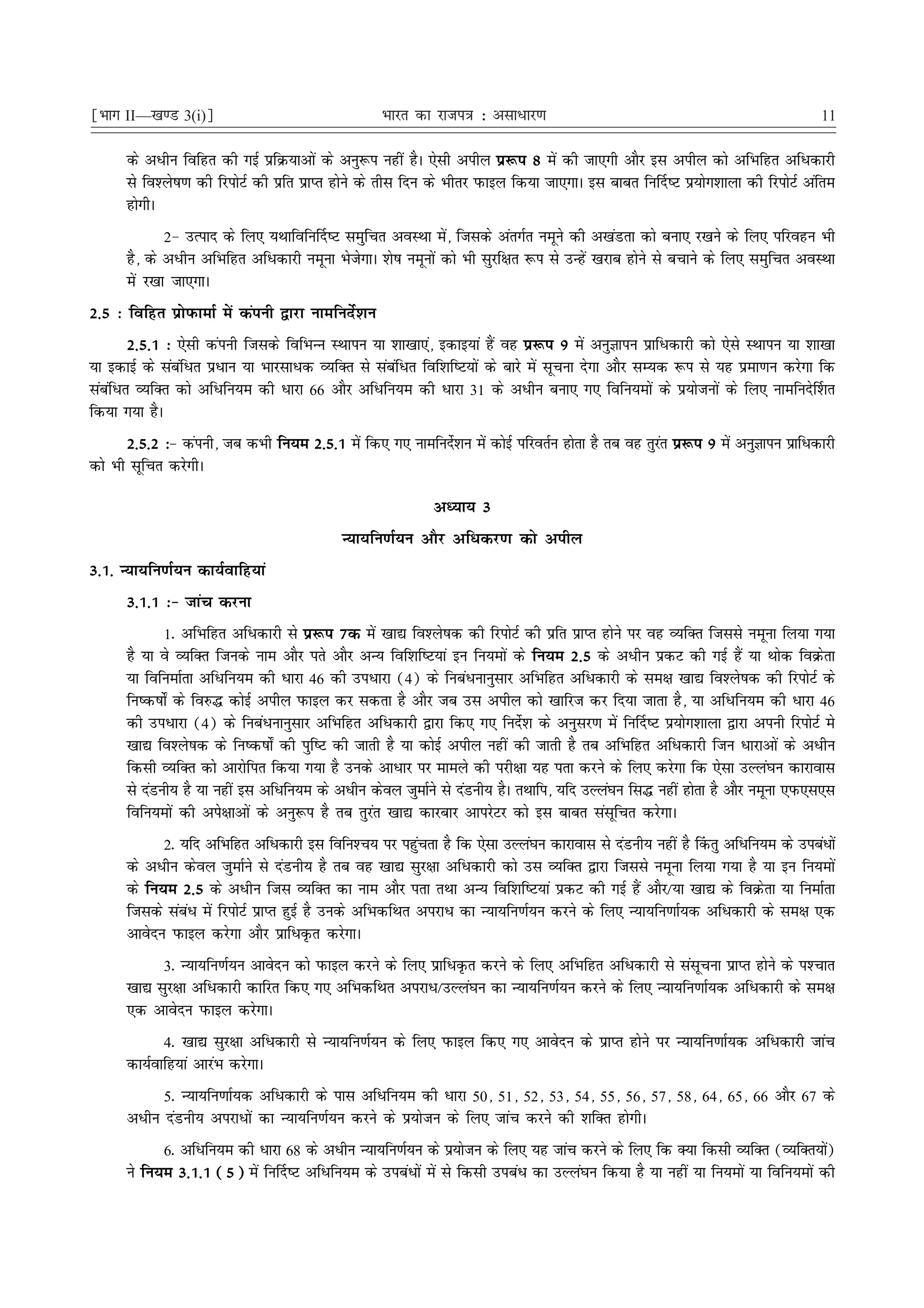 ¹Hkkx II—[k.M 3(i)º                                 Hkkjr dk jkti=k % vlk/kj.k                                                     11

      ds vèkhu fofgr dh xbZ izfØ;kvksa ds vuq:i ugha gSA ,slh vihy iz:i 8 esa dh tk,xh vkSj bl vihy dks vfHkfgr vfèkdkjh
      ls fo'ys"k.k dh fjiksVZ dh izfr izkIr gksus ds rhl fnu ds Hkhrj iQkby fd;k tk,xkA bl ckcr fu£n"V iz;ksx'kkyk dh fjiksVZ vafre
      gksxhA
              2& mRikn ds fy, ;Fkkfofu£n"V leqfpr voLFkk esa] ftlds varxZr uewus dh v[kaMrk dks cuk, j[kus ds fy, ifjogu Hkh
      gS] ds vèkhu vfHkfgr vfèkdkjh uewuk HkstsxkA 'ks"k uewuksa dks Hkh lqjf{kr :i ls mUgsa [kjkc gksus ls cpkus ds fy, leqfpr voLFkk
      esa j[kk tk,xkA
2-5 % fofgr izksiQkekZ esa daiuh }kjk ukefunsZ'ku
        2-5-1 % ,slh daiuh ftlds fofHkUUk LFkkiu ;k 'kk[kk,a] bdkb;ka gSa og iz:i 9 esa vuqKkiu izkfèkdkjh dks ,sls LFkkiu ;k 'kk[kk
;k bdkbZ ds lacafèkr izèkku ;k Hkkjlkèkd O;fDr ls lacafèkr fof'kf"V;ksa ds ckjs esa lwpuk nsxk vkSj lE;d :i ls ;g izek.ku djsxk fd
lacafèkr O;fDr dks vfèkfu;e dh èkkjk 66 vkSj vfèkfu;e dh èkkjk 31 ds vèkhu cuk, x, fofu;eksa ds iz;kstuksa ds fy, ukefuns£'kr
fd;k x;k gSA
       2-5-2 %& daiuh] tc dHkh fu;e 2-5-1 esa fd, x, ukefuns'ku esa dksbZ ifjorZu gksrk gS rc og rqjr iz:i 9 esa vuqKkiu izkfèkdkjh
                                                            Z                                       a
dks Hkh lwfpr djsxhA

                                                             vè;k; 3
                                            U;k;fu.kZ;u vkSj vfèkdj.k dks vihy
3-1- U;k;fu.kZ;u dk;Zokfg;ka
      3-1-1 %& tkap djuk
             1- vfHkfgr vfèkdkjh ls iz:i 7d esa [kk| fo'ys"kd dh fjiksVZ dh izfr izkIr gksus ij og O;fDr ftlls uewuk fy;k x;k
      gS ;k os O;fDr ftuds uke vkSj irs vkSj vU; fof'kf"V;ka bu fu;eksa ds fu;e 2-5 ds vèkhu izdV dh xbZ gSa ;k Fkksd foØsrk
      ;k fofuekZrk vfèkfu;e dh èkkjk 46 dh mièkkjk (4) ds fucaèkukuqlkj vfHkfgr vfèkdkjh ds le{k [kk| fo'ys"kd dh fjiksVZ ds
      fu"d"kks± ds fo#¼ dksbZ vihy iQkby dj ldrk gS vkSj tc ml vihy dks [kkfjt dj fn;k tkrk gS] ;k vfèkfu;e dh èkkjk 46
      dh mièkkjk (4) ds fucaèkukuqlkj vfHkfgr vfèkdkjh }kjk fd, x, funsZ'k ds vuqlj.k esa fu£n"V iz;ksx'kkyk }kjk viuh fjiksVZ es
      [kk| fo'ys"kd ds fu"d"kks± dh iqf"V dh tkrh gS ;k dksbZ vihy ugha dh tkrh gS rc vfHkfgr vfèkdkjh ftu èkkjkvksa ds vèkhu
      fdlh O;fDr dks vkjksfir fd;k x;k gS muds vkèkkj ij ekeys dh ijh{kk ;g irk djus ds fy, djsxk fd ,slk mYya?ku dkjkokl
      ls naMuh; gS ;k ugha bl vfèkfu;e ds vèkhu dsoy tqekZus ls naMuh; gSA rFkkfi] ;fn mYya?ku fl¼ ugha gksrk gS vkSj uewuk ,iQ,l,l
      fofu;eksa dh vis{kkvksa ds vuq:i gS rc rqjar [kk| dkjckj vkijsVj dks bl ckcr lalwfpr djsxkA
            2- ;fn vfHkfgr vfèkdkjh bl fofu'Pk; ij igqprk gS fd ,slk mYya?ku dkjkokl ls naMuh; ugha gS ¯drq vfèkfu;e ds micaèkksa
                                                            a
      ds vèkhu dsoy tqekZus ls naMuh; gS rc og [kk| lqj{kk vfèkdkjh dks ml O;fDr }kjk ftlls uewuk fy;k x;k gS ;k bu fu;eksa
      ds fu;e 2-5 ds vèkhu ftl O;fDr dk uke vkSj irk rFkk vU; fof'kf"V;ka izdV dh xbZ gSa vkSj@;k [kk| ds foØsrk ;k fuekZrk
      ftlds lacaèk esa fjiksVZ izkIr gqbZ gS muds vfHkdfFkr vijkèk dk U;k;fu.kZ;u djus ds fy, U;k;fu.kkZ;d vfèkdkjh ds le{k ,d
      vkosnu iQkby djsxk vkSj izkfèkÑr djsxkA
            3- U;k;fu.kZ;u vkosnu dks iQkby djus ds fy, izkfèkÑr djus ds fy, vfHkfgr vfèkdkjh ls lalwpuk izkIr gksus ds i'Pkkr
      [kk| lqj{kk vfèkdkjh dkfjr fd, x, vfHkdfFkr vijkèk@mYya?ku dk U;k;fu.kZ;u djus ds fy, U;k;fu.kkZ;d vfèkdkjh ds le{k
      ,d vkosnu iQkby djsxkA
            4- [kk| lqj{kk vfèkdkjh ls U;k;fu.kZ;u ds fy, iQkby fd, x, vkosnu ds izkIr gksus ij U;k;fu.kkZ;d vfèkdkjh tkap
      dk;Zokfg;ka vkjaHk djsxkA
            5- U;k;fu.kkZ;d vfèkdkjh ds ikl vfèkfu;e dh èkkjk 50] 51] 52] 53] 54] 55] 56] 57] 58] 64] 65] 66 vkSj 67 ds
      vèkhu naMuh; vijkèkksa dk U;k;fu.kZ;u djus ds iz;kstu ds fy, tkap djus dh 'kfDr gksxhA
            6- vfèkfu;e dh èkkjk 68 ds vèkhu U;k;fu.kZ;u ds iz;kstu ds fy, ;g tkap djus ds fy, fd D;k fdlh O;fDr (O;fDr;ks)     a
      us fu;e 3-1-1 (5) esa fu£n"V vfèkfu;e ds micaèkksa esa ls fdlh micaèk dk mYya?ku fd;k gS ;k ugha ;k fu;eksa ;k fofu;eksa dh
 